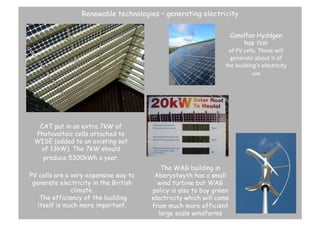 Renewable technologies – generating electricity
Canolfan Hyddgen
has 7kW	
  
of	
  PV	
  cells.	
  These	
  will	
  
generate	
  about	
  ¼	
  of	
  
the	
  building’s	
  electricity	
  
use	
   	
  	
  

CAT put in an extra 7kW of
Photovoltaic cells attached to
WISE (added to an existing set
of 13kW). The 7kW should
produce 5300kWh a year. 	
  	
  
PV cells are a very expensive way to
generate electricity in the British
climate.
The efficiency of the building
itself is much more important. 	
  

The WAG building in
Aberystwyth has a small
wind turbine but WAG
policy is also to buy green
electricity which will come
from much more efficient
large scale windfarms 	
  

 