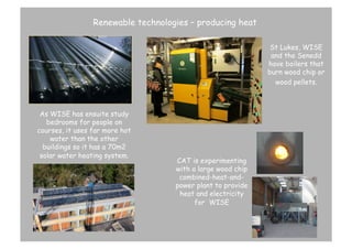 Renewable technologies – producing heat
St Lukes, WISE
and the Senedd
have boilers that
burn wood chip or
wood pellets.	
  	
  

As WISE has ensuite study
bedrooms for people on
courses, it uses far more hot
water than the other
buildings so it has a 70m2
solar water heating system. 	
  

CAT is experimenting
with a large wood chip
combined-heat-andpower plant to provide
heat and electricity
for WISE

 