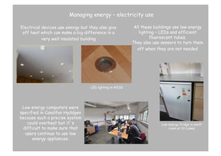 Managing energy – electricity use
Electrical devices use energy but they also give
off heat which can make a big difference in a
very well insulated building

All these buildings use low energy
lighting – LEDs and efficient
fluorescent tubes.
They also use sensors to turn them
off when they are not needed

LED lighting in WISE

Low energy computers were
specified in Canolfan Hyddgen
because such a precise system
could overheat but it’s
difficult to make sure that
users continue to use low
energy appliances.

Low energy fridge in staff
room at St Lukes

 