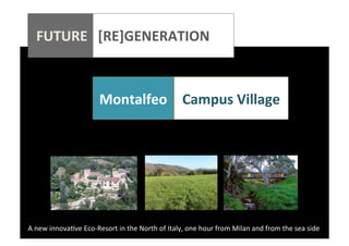  
	
  
	
  
	
  
	
  

FUTURE	
  	
  	
  [RE]GENERATION	
  
	
  

	
  	
  	
  	
  	
  	
  	
  	
  	
  	
  	
  	
  	
  	
  	
  	
  	
  	
  	
  	
  

	
  
	
  

	
  

Montalfeo	
   Campus	
  Village	
  
	
  

A	
  new	
  innova*ve	
  Eco-­‐Resort	
  in	
  the	
  North	
  of	
  Italy,	
  one	
  hour	
  from	
  Milan	
  and	
  from	
  the	
  sea	
  side	
  

 