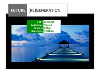  
	
  
	
  
	
  
	
  

FUTURE	
  	
  	
  [RE]GENERATION	
  
	
  

	
  	
  	
  	
  	
  	
  	
  	
  	
  	
  	
  	
  	
  	
  	
  	
  	
  	
  	
  	
  

[	
  RE	
  ]	
  	
   BUILDING	
  
Sustainable	
   Vibrant	
  
Resilient	
   LOCAL	
  
Genera@ve	
   SYSTEMS	
  

 