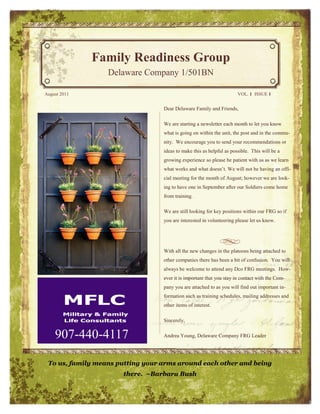 Family Readiness Group
                  Delaware Company 1/501BN

August 2011                                                           VOL. 1 ISSUE 1


                                  Dear Delaware Family and Friends,

                                  We are starting a newsletter each month to let you know
                                  what is going on within the unit, the post and in the commu-
                                  nity. We encourage you to send your recommendations or
                                  ideas to make this as helpful as possible. This will be a
                                  growing experience so please be patient with us as we learn
                                  what works and what doesn’t. We will not be having an offi-
                                  cial meeting for the month of August; however we are look-
                                  ing to have one in September after our Soldiers come home
                                  from training.

                                  We are still looking for key positions within our FRG so if
                                  you are interested in volunteering please let us know.




                                  With all the new changes in the platoons being attached to
                                  other companies there has been a bit of confusion. You will
                                  always be welcome to attend any Dco FRG meetings. How-
                                  ever it is important that you stay in contact with the Com-
                                  pany you are attached to as you will find out important in-
                                  formation such as training schedules, mailing addresses and
                                  other items of interest.

                                  Sincerely,


    907-440-4117                  Andrea Young, Delaware Company FRG Leader




 To us, family means putting your arms around each other and being
                      there. ~Barbara Bush
 