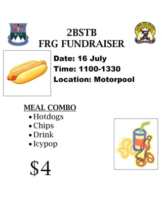 2BSTB
  FRG FUNDRAISER
     Date: 16 July
     Time: 1100-1330
     Location: Motorpool


MEAL COMBO
  Hotdogs
  Chips
  Drink
  Icypop


$4
 