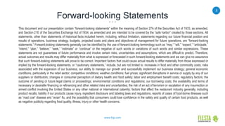 3
www.frgi.com
Forward-looking Statements
This document and our presentation contain “forward-looking statements” within the meaning of Section 27A of the Securities Act of 1933, as amended,
and Section 21E of the Securities Exchange Act of 1934, as amended and are intended to be covered by the “safe harbor” created by those sections. All
statements, other than statements of historical facts included herein, including, without limitation, statements regarding our future financial position and
results of operations, business strategy, budgets, projected costs and plans and objectives of management for future operations, are “forward-looking
statements.” Forward-looking statements generally can be identified by the use of forward-looking terminology such as “may,” “will,” “expect,” “anticipate,”
“intend,” “plan,” “believe,” “seek,” “estimate” or “continue” or the negative of such words or variations of such words and similar expressions. These
statements are not guarantees of future performance and involve certain risks, uncertainties and assumptions, which are difficult to predict. Therefore,
actual outcomes and results may differ materially from what is expressed or forecasted in such forward-looking statements and we can give no assurance
that such forward-looking statements will prove to be correct. Important factors that could cause actual results to differ materially from those expressed or
implied by the forward-looking statements, or “cautionary statements,” include, but are not limited to: increases in food and other commodity costs; risks
associated with the expansion of our business; our ability to manage our growth and successfully implement our business strategy; general economic
conditions, particularly in the retail sector; competitive conditions; weather conditions; fuel prices; significant disruptions in service or supply by any of our
suppliers or distributors; changes in consumer perception of dietary health and food safety; labor and employment benefit costs; regulatory factors; the
outcome of pending or future legal claims or proceedings; environmental conditions and regulations; our borrowing costs; the availability and terms of
necessary or desirable financing or refinancing and other related risks and uncertainties; the risk of an act of terrorism or escalation of any insurrection or
armed conflict involving the United States or any other national or international calamity; factors that affect the restaurant industry generally, including
product recalls, liability if our products cause injury, ingredient disclosure and labeling laws and regulations, reports of cases of food-borne illnesses such
as “mad cow” disease and “avian” flu, and the possibility that consumers could lose confidence in the safety and quality of certain food products, as well
as negative publicity regarding food quality, illness, injury or other health concerns.
 