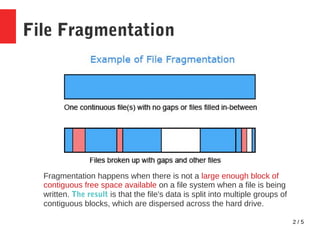 2 / 5
File Fragmentation
Fragmentation happens when there is not a large enough block of
contiguous free space available on a file system when a file is being
written. The result is that the file's data is split into multiple groups of
contiguous blocks, which are dispersed across the hard drive.
 