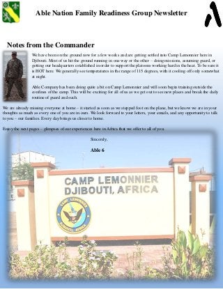 Able Nation Family Readiness Group Newsletter
Notes from the Commander
We have been on the ground now for a few weeks and are getting settled into Camp Lemonnier here in
Djibouti. Most of us hit the ground running in one way or the other – doing missions, assuming guard, or
getting our headquarters established in order to support the platoons working hard in the heat. To be sure it
is HOT here. We generally see temperatures in the range of 115 degrees, with it cooling off only somewhat
at night.
Able Company has been doing quite a bit on Camp Lemonnier and will soon begin training outside the
confines of the camp. This will be exciting for all of us as we get out to see new places and break the daily
routine of guard and such.
We are already missing everyone at home – it started as soon as we stepped foot on the plane, but we know we are in your
thoughts as much as every one of you are in ours. We look forward to your letters, your emails, and any opportunity to talk
to you – our families. Every day brings us closer to home.
Enjoy the next pages – glimpses of our experiences here in Africa that we offer to all of you.
Sincerely,
Able 6
 