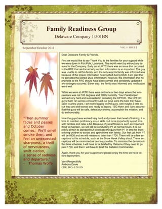 Family Readiness Group
                         Delaware Company 1/501BN

September/October 2011                                                            VOL. 1 ISSUE 2


                            Dear Delaware Family & Friends,

                            First we would like to say Thank You to the families for your support while
                            we were down in Fort Polk, Louisiana. The month went by without any is-
                            sues for the Company. Early on at JRTC there was an issue that occurred
                            in the BDE that reinforced why contact information is so important. The guy
                            was unable to call his family, and the only way his family was informed was
                            because of the proper information he provided during DCS. I am glad that
                            he provided the correct DCS information; however, the information that he
                            provided to the FRG should have been correct and constantly updated if
                            any changes occurred. Either way, the family was informed and notification
                            went well.

                            While we were at JRTC there were only one or two days where the tem-
                            perature was not 103 degrees and 100% humidity. Your Paratrooper
                            worked very hard and succeeded in defeating the OPFOR. The OPFOR
                            guys that I ran across constantly said our guys were the best they have
                            seen in a few years. I am not bragging on the guys, well maybe a little bit,
                            but they are well trained and ready to deploy. 1SG Hahn and I are assured
                            that the guys will be safe, defeat our enemy, accomplish the mission, and
                            do so honorably.

"Then summer                Now the guys have worked very hard and proven their level of training, it is
                            time to maintain proficiency in our skills, but more importantly spend time
fades and passes            with families and relax a bit. Because physical fitness is such an important
and October                 thing to maintain, we will still be conducting PT at normal hours. It is our
comes. We'll smell          policy to train to standard but to release the guys from PT in time for them
                            to bring children to school and spend time with family. Our first call from PT
smoke then, and             will be 0930 and we will release no later than 1700. There will be a few ex-
feel an unexpected          ceptions to this schedule, such as the Snow Hawk Valley shoot. These ex-
                            ceptions will be minimized as best as possible. To minimize the deviation in
sharpness, a thrill         this time schedule, I will have to be briefed by Platoons if they need to go
of nervousness,             past 1700, and then I will have to brief the Battalion Commander.
swift elation,              Again, thank you for your support and please enjoy the time we have be-
a sense of sadness          fore deployment.
and departure."
                            Very Respectfully
- Thomas Wolfe              Anthony Dovie
                            CDR, D Co 1/501 IN
 