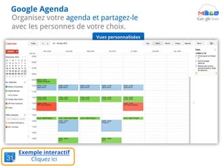Organisez votre agenda et partagez-le
avec les personnes de votre choix.
Google Agenda
Couleurs
différentes pour
chaque agenda
Agendas de vos
collègues
Agendas
d'équipe
Exemple interactif
Cliquez ici
Vues personnalisées
 