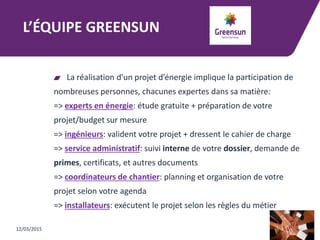 L’ÉQUIPE GREENSUN
La réalisation d'un projet d’énergie implique la participation de
nombreuses personnes, chacunes expertes dans sa matière:
=> experts en énergie: étude gratuite + préparation de votre
projet/budget sur mesure
=> ingénieurs: valident votre projet + dressent le cahier de charge
=> service administratif: suivi interne de votre dossier, demande de
primes, certificats, et autres documents
=> coordinateurs de chantier: planning et organisation de votre
projet selon votre agenda
=> installateurs: exécutent le projet selon les règles du métier
12/03/2015
 