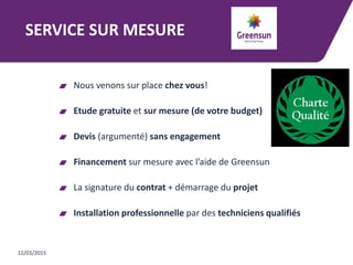 SERVICE SUR MESURE
Nous venons sur place chez vous!
Etude gratuite et sur mesure (de votre budget)
Devis (argumenté) sans engagement
Financement sur mesure avec l’aide de Greensun
La signature du contrat + démarrage du projet
Installation professionnelle par des techniciens qualifiés
12/03/2015
 