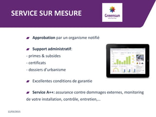 SERVICE SUR MESURE
Approbation par un organisme notifié
Support administratif:
- primes & subsides
- certificats
- dossiers d’urbanisme
Excellentes conditions de garantie
Service A++: assurance contre dommages externes, monitoring
de votre installation, contrôle, entretien,…
12/03/2015
 