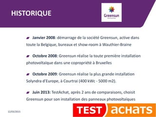 HISTORIQUE
Janvier 2008: démarrage de la société Greensun, active dans
toute la Belgique, bureaux et show-room à Wauthier-Braine
Octobre 2008: Greensun réalise la toute première installation
photovoltaïque dans une copropriété à Bruxelles
Octobre 2009: Greensun réalise la plus grande installation
Solyndra d'Europe, à Courtrai (400 kWc - 5000 m2).
Juin 2013: TestAchat, après 2 ans de comparaisons, choisit
Greensun pour son installation des panneaux photovoltaïques
12/03/2015
 