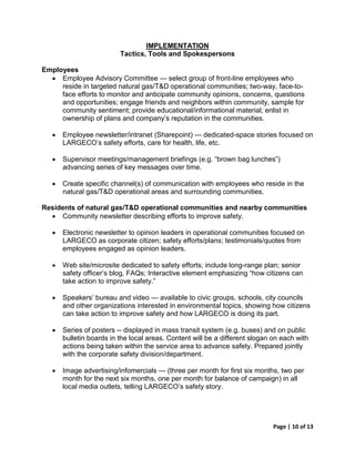 IMPLEMENTATION
                          Tactics, Tools and Spokespersons

Employees
  • Employee Advisory Committee — select group of front-line employees who
     reside in targeted natural gas/T&D operational communities; two-way, face-to-
     face efforts to monitor and anticipate community opinions, concerns, questions
     and opportunities; engage friends and neighbors within community, sample for
     community sentiment; provide educational/informational material; enlist in
     ownership of plans and company’s reputation in the communities.

   •   Employee newsletter/intranet (Sharepoint) — dedicated-space stories focused on
       LARGECO’s safety efforts, care for health, life, etc.

   •   Supervisor meetings/management briefings (e.g. “brown bag lunches”)
       advancing series of key messages over time.

   •   Create specific channel(s) of communication with employees who reside in the
       natural gas/T&D operational areas and surrounding communities.

Residents of natural gas/T&D operational communities and nearby communities
  • Community newsletter describing efforts to improve safety.

   •   Electronic newsletter to opinion leaders in operational communities focused on
       LARGECO as corporate citizen; safety efforts/plans; testimonials/quotes from
       employees engaged as opinion leaders.

   •   Web site/microsite dedicated to safety efforts; include long-range plan; senior
       safety officer’s blog, FAQs; Interactive element emphasizing “how citizens can
       take action to improve safety.”

   •   Speakers’ bureau and video — available to civic groups, schools, city councils
       and other organizations interested in environmental topics, showing how citizens
       can take action to improve safety and how LARGECO is doing its part.

   •   Series of posters -- displayed in mass transit system (e.g. buses) and on public
       bulletin boards in the local areas. Content will be a different slogan on each with
       actions being taken within the service area to advance safety. Prepared jointly
       with the corporate safety division/department.

   •   Image advertising/infomercials — (three per month for first six months, two per
       month for the next six months, one per month for balance of campaign) in all
       local media outlets, telling LARGECO’s safety story.




                                                                              Page | 10 of 13
 