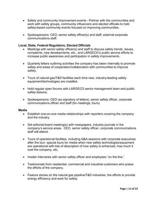 •   Safety and community improvement events - Partner with the communities and
       work with safety groups, community influencers and elected officials to hold
       safety-based community events focused on improving communities.

   •   Spokespersons: CEO, senior safety officer(s) and staff, external corporate
       communications staff.

Local, State, Federal Regulators, Elected Officials
  • Meetings with senior safety officer(s) and staff to discuss safety trends, issues,
      complaints, new developments, etc., and LARGECO’s public service efforts to
      increase public awareness and participation in safety improvements.

   •   Quarterly letters outlining activities the company has taken internally to promote
       safety and areas of cooperation/collaboration with communities to improve
       safety.

   •   Tours of natural gas/T&D facilities each time new, industry-leading safety
       equipment/technologies are installed.

   •   Hold regular open forums with LARGECO senior management team and public
       safety liaisons.

   •   Spokespersons: CEO (as signatory of letters), senior safety officer, corporate
       communications officer and staff (for meetings, tours)

Media
  • Establish one-on-one media relationships with reporters covering the company
      and the industry.

   •   Set editorial board meeting(s) with newspapers, industry journals in the
       company’s service areas. CEO, senior safety officer, corporate communications
       staff will attend.

   •   Tours of operational facilities, including Q&A sessions with corporate executives
       after the tour; special tours for media when new safety technologies/equipment
       are operational with lots of description of how safety is enhanced, how much it
       cost the company, etc.

   •   Insider interviews with senior safety officer and employees “on the line.”

   •   Testimonials from residential, commercial and industrial customers who praise
       the efforts of the company.

   •   Feature stories on the natural gas pipeline/T&D industries, the efforts to provide
       energy efficiency and work for safety.


                                                                             Page | 11 of 13
 
