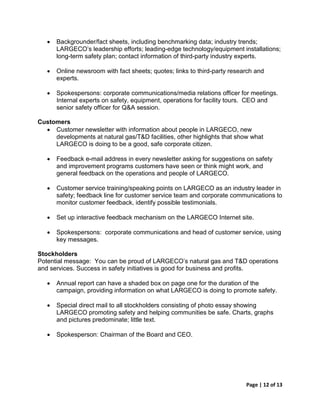 •   Backgrounder/fact sheets, including benchmarking data; industry trends;
       LARGECO’s leadership efforts; leading-edge technology/equipment installations;
       long-term safety plan; contact information of third-party industry experts.

   •   Online newsroom with fact sheets; quotes; links to third-party research and
       experts.

   •   Spokespersons: corporate communications/media relations officer for meetings.
       Internal experts on safety, equipment, operations for facility tours. CEO and
       senior safety officer for Q&A session.

Customers
  • Customer newsletter with information about people in LARGECO, new
     developments at natural gas/T&D facilities, other highlights that show what
     LARGECO is doing to be a good, safe corporate citizen.

   •   Feedback e-mail address in every newsletter asking for suggestions on safety
       and improvement programs customers have seen or think might work, and
       general feedback on the operations and people of LARGECO.

   •   Customer service training/speaking points on LARGECO as an industry leader in
       safety; feedback line for customer service team and corporate communications to
       monitor customer feedback, identify possible testimonials.

   •   Set up interactive feedback mechanism on the LARGECO Internet site.

   •   Spokespersons: corporate communications and head of customer service, using
       key messages.

Stockholders
Potential message: You can be proud of LARGECO’s natural gas and T&D operations
and services. Success in safety initiatives is good for business and profits.

   •   Annual report can have a shaded box on page one for the duration of the
       campaign, providing information on what LARGECO is doing to promote safety.

   •   Special direct mail to all stockholders consisting of photo essay showing
       LARGECO promoting safety and helping communities be safe. Charts, graphs
       and pictures predominate; little text.

   •   Spokesperson: Chairman of the Board and CEO.




                                                                           Page | 12 of 13
 