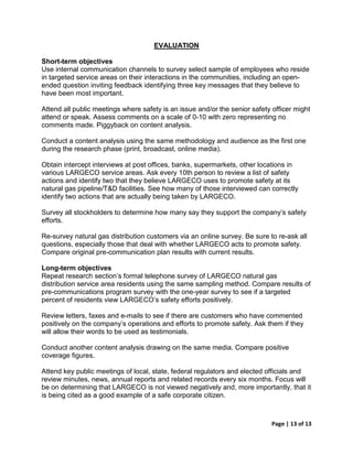 EVALUATION

Short-term objectives
Use internal communication channels to survey select sample of employees who reside
in targeted service areas on their interactions in the communities, including an open-
ended question inviting feedback identifying three key messages that they believe to
have been most important.

Attend all public meetings where safety is an issue and/or the senior safety officer might
attend or speak. Assess comments on a scale of 0-10 with zero representing no
comments made. Piggyback on content analysis.

Conduct a content analysis using the same methodology and audience as the first one
during the research phase (print, broadcast, online media).

Obtain intercept interviews at post offices, banks, supermarkets, other locations in
various LARGECO service areas. Ask every 10th person to review a list of safety
actions and identify two that they believe LARGECO uses to promote safety at its
natural gas pipeline/T&D facilities. See how many of those interviewed can correctly
identify two actions that are actually being taken by LARGECO.

Survey all stockholders to determine how many say they support the company’s safety
efforts.

Re-survey natural gas distribution customers via an online survey. Be sure to re-ask all
questions, especially those that deal with whether LARGECO acts to promote safety.
Compare original pre-communication plan results with current results.

Long-term objectives
Repeat research section’s formal telephone survey of LARGECO natural gas
distribution service area residents using the same sampling method. Compare results of
pre-communications program survey with the one-year survey to see if a targeted
percent of residents view LARGECO’s safety efforts positively.

Review letters, faxes and e-mails to see if there are customers who have commented
positively on the company’s operations and efforts to promote safety. Ask them if they
will allow their words to be used as testimonials.

Conduct another content analysis drawing on the same media. Compare positive
coverage figures.

Attend key public meetings of local, state, federal regulators and elected officials and
review minutes, news, annual reports and related records every six months. Focus will
be on determining that LARGECO is not viewed negatively and, more importantly, that it
is being cited as a good example of a safe corporate citizen.



                                                                             Page | 13 of 13
 