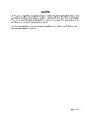 SCENARIO

LARGECO, a large U.S. energy transmission and distribution organization, has several
business units, each with a focus on employee safety with their own themes and logos.
There is not a central safety organization or cohesive message. The business units are
open to a “one company” campaign and theme.

How would you implement a companywide safety communication plan? Outline your
communication plan and tactics.




                                                                           Page | 3 of 13
 