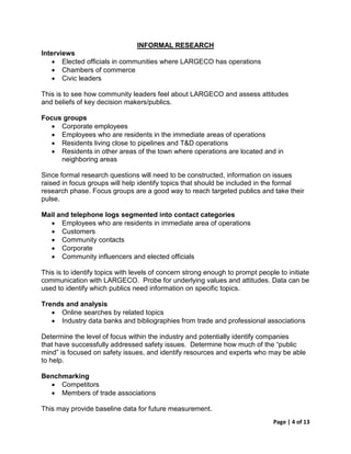 INFORMAL RESEARCH
Interviews
   • Elected officials in communities where LARGECO has operations
   • Chambers of commerce
   • Civic leaders

This is to see how community leaders feel about LARGECO and assess attitudes
and beliefs of key decision makers/publics.

Focus groups
  • Corporate employees
  • Employees who are residents in the immediate areas of operations
  • Residents living close to pipelines and T&D operations
  • Residents in other areas of the town where operations are located and in
     neighboring areas

Since formal research questions will need to be constructed, information on issues
raised in focus groups will help identify topics that should be included in the formal
research phase. Focus groups are a good way to reach targeted publics and take their
pulse.

Mail and telephone logs segmented into contact categories
  • Employees who are residents in immediate area of operations
  • Customers
  • Community contacts
  • Corporate
  • Community influencers and elected officials

This is to identify topics with levels of concern strong enough to prompt people to initiate
communication with LARGECO. Probe for underlying values and attitudes. Data can be
used to identify which publics need information on specific topics.

Trends and analysis
   • Online searches by related topics
   • Industry data banks and bibliographies from trade and professional associations

Determine the level of focus within the industry and potentially identify companies
that have successfully addressed safety issues. Determine how much of the “public
mind” is focused on safety issues, and identify resources and experts who may be able
to help.

Benchmarking
  • Competitors
  • Members of trade associations

This may provide baseline data for future measurement.
                                                                               Page | 4 of 13
 