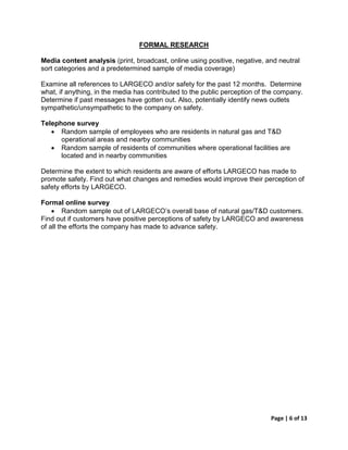 FORMAL RESEARCH

Media content analysis (print, broadcast, online using positive, negative, and neutral
sort categories and a predetermined sample of media coverage)

Examine all references to LARGECO and/or safety for the past 12 months. Determine
what, if anything, in the media has contributed to the public perception of the company.
Determine if past messages have gotten out. Also, potentially identify news outlets
sympathetic/unsympathetic to the company on safety.

Telephone survey
   • Random sample of employees who are residents in natural gas and T&D
      operational areas and nearby communities
   • Random sample of residents of communities where operational facilities are
      located and in nearby communities

Determine the extent to which residents are aware of efforts LARGECO has made to
promote safety. Find out what changes and remedies would improve their perception of
safety efforts by LARGECO.

Formal online survey
    • Random sample out of LARGECO’s overall base of natural gas/T&D customers.
Find out if customers have positive perceptions of safety by LARGECO and awareness
of all the efforts the company has made to advance safety.




                                                                             Page | 6 of 13
 