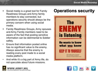 Social Media Roundup


   Social media is a great tool for Family      Operations security
    Readiness Groups and Army family
    members to stay connected, but
    operations security should always be the
    primary concern when using social
    media.
   Family Readiness Groups, Army spouses
    and Army Family members need to be
    aware of the fact that posting sensitive
    information can be detrimental to Soldier
    safety.
•   Ensure that information posted online
    has no significant value to the enemy.
    Always assume that the enemy is
    reading every post made to a social
    media platform.
•   And while it’s a big part of Army life, do
    not speculate about future missions.
 