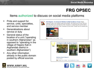 Social Media Roundup



                                               FRG OPSEC
       Items authorized to discuss on social media platforms
   Pride and support for
    service, units, specialties,
    and service member
   Generalizations about
    service or duty
   General status of the
    location of a unit (“operating
    in southern Afghanistan” as
    opposed to “operating in the
    village of Hajano Kali in
    Arghandab district in
    southern Afghanistan”)
   Any other information
    already in the public domain
    posted by official sources
 