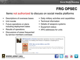 Social Media Roundup



                                                             FRG OPSEC
    Items not authorized to discuss on social media platforms
   Descriptions of overseas bases       Daily military activities and capabilities
   Unit morale                          Technical information
   Future operations or plans           Details of weapons systems
    including deployment dates           Equipment status
   Results of operations                APO addresses for units
   Discussions of areas frequented
    by service members overseas
 