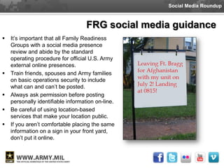 Social Media Roundup



                                    FRG social media guidance
   It’s important that all Family Readiness
    Groups with a social media presence
    review and abide by the standard
    operating procedure for official U.S. Army
    external online presences.
   Train friends, spouses and Army families
    on basic operations security to include
    what can and can’t be posted.
   Always ask permission before posting
    personally identifiable information on-line.
   Be careful of using location-based
    services that make your location public.
   If you aren’t comfortable placing the same
    information on a sign in your front yard,
    don’t put it online.
 