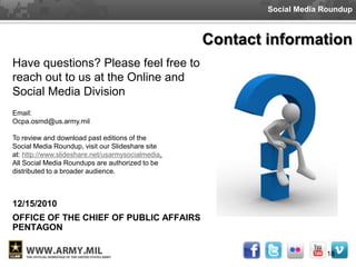 Social Media Roundup



                                                   Contact information
Have questions? Please feel free to
reach out to us at the Online and
Social Media Division
Email:
Ocpa.osmd@us.army.mil

To review and download past editions of the
Social Media Roundup, visit our Slideshare site
at: http://www.slideshare.net/usarmysocialmedia.
All Social Media Roundups are authorized to be
distributed to a broader audience.



12/15/2010
OFFICE OF THE CHIEF OF PUBLIC AFFAIRS
PENTAGON

                                                                        18
 