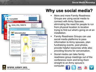 Social Media Roundup



Why use social media?
     More and more Family Readiness
      Groups are using social media to
      connect with Army Spouses,
      eliminating the need for people to run
      from physical location to location
      trying to find out what’s going on at an
      installation.
     Family Readiness Groups can use
      social media platforms to pass
      information to Army spouses, plan
      fundraising events, post photos,
      provide helpful resources while also
      providing forums for conversation.
     Social media can take family
      readiness group meetings out of the
      conference room and bring them
      straight to an Army spouse’s
      computer.
 