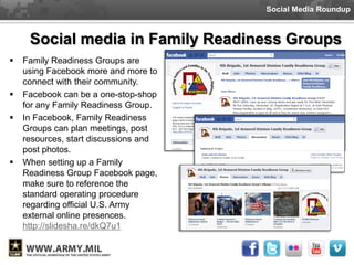 Social Media Roundup



     Social media in Family Readiness Groups
   Family Readiness Groups are
    using Facebook more and more to
    connect with their community.
   Facebook can be a one-stop-shop
    for any Family Readiness Group.
   In Facebook, Family Readiness
    Groups can plan meetings, post
    resources, start discussions and
    post photos.
   When setting up a Family
    Readiness Group Facebook page,
    make sure to reference the
    standard operating procedure
    regarding official U.S. Army
    external online presences.
    http://slidesha.re/dkQ7u1
 