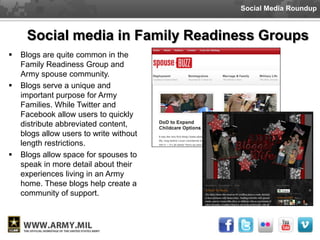 Social Media Roundup



     Social media in Family Readiness Groups
   Blogs are quite common in the
    Family Readiness Group and
    Army spouse community.
   Blogs serve a unique and
    important purpose for Army
    Families. While Twitter and
    Facebook allow users to quickly
    distribute abbreviated content,
    blogs allow users to write without
    length restrictions.
   Blogs allow space for spouses to
    speak in more detail about their
    experiences living in an Army
    home. These blogs help create a
    community of support.
 