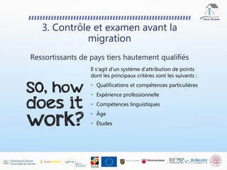 Il s'agit d'un système d'attribution de points
dont les principaux critères sont les suivants :
• Qualifications et compétences particulières
• Expérience professionnelle
• Compétences linguistiques
• Âge
• Études
3. Contrôle et examen avant la
migration
Ressortissants de pays tiers hautement qualifiés
 