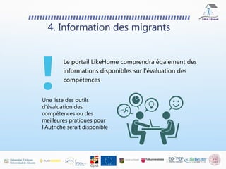 Le portail LikeHome comprendra également des
informations disponibles sur l'évaluation des
compétences
4. Information des migrants
Une liste des outils
d'évaluation des
compétences ou des
meilleures pratiques pour
l'Autriche serait disponible
 