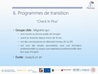 • Groupe cible : Migrants qui :
• sont inscrits au service public de l'emploi
• vivent en Autriche depuis moins de 10 ans
• ont des connaissances en allemand (niveau A2 ou B1)
• ont suivi des études secondaires, suivi une formation
professionnelle ou acquis une expérience professionnelle dans
leur pays d'origine.
• Durée : Jusqu'à un an
6. Programmes de transition
“Check In Plus"
 