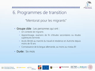 • Groupe cible : Les personnes qui ont :
• Un contexte de migrants
• Apprentissage, examens de fin d'études secondaires ou études
supérieures terminés
• Accès illimité au marché du travail et résidence en Autriche depuis
moins de 10 ans
• Connaissance de la langue allemande, au moins au niveau B1
• Durée : Six mois
6. Programmes de transition
“Mentorat pour les migrants”
 