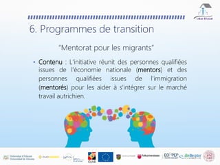 • Contenu : L'initiative réunit des personnes qualifiées
issues de l'économie nationale (mentors) et des
personnes qualifiées issues de l'immigration
(mentorés) pour les aider à s'intégrer sur le marché
travail autrichien.
6. Programmes de transition
“Mentorat pour les migrants”
 