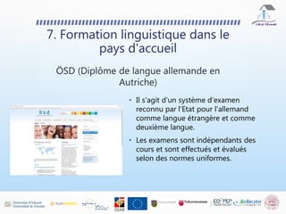 • Il s'agit d'un système d'examen
reconnu par l'Etat pour l'allemand
comme langue étrangère et comme
deuxième langue.
• Les examens sont indépendants des
cours et sont effectués et évalués
selon des normes uniformes.
7. Formation linguistique dans le
pays d'accueil
ÖSD (Diplôme de langue allemande en
Autriche)
 