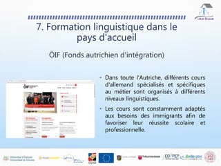 • Dans toute l'Autriche, différents cours
d'allemand spécialisés et spécifiques
au métier sont organisés à différents
niveaux linguistiques.
• Les cours sont constamment adaptés
aux besoins des immigrants afin de
favoriser leur réussite scolaire et
professionnelle.
7. Formation linguistique dans le
pays d'accueil
ÖIF (Fonds autrichien d'intégration)
 