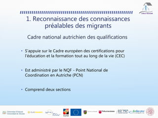 • S'appuie sur le Cadre européen des certifications pour
l'éducation et la formation tout au long de la vie (CEC)
• Est administré par le NQF - Point National de
Coordination en Autriche (PCN)
• Comprend deux sections
Cadre national autrichien des qualifications
1. Reconnaissance des connaissances
préalables des migrants
 