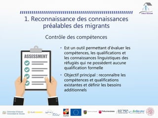• Est un outil permettant d'évaluer les
compétences, les qualifications et
les connaissances linguistiques des
réfugiés qui ne possèdent aucune
qualification formelle
• Objectif principal : reconnaître les
compétences et qualifications
existantes et définir les besoins
additionnels
1. Reconnaissance des connaissances
préalables des migrants
Contrôle des compétences
 