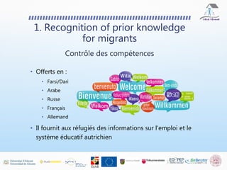 • Offerts en :
• Farsi/Dari
• Arabe
• Russe
• Français
• Allemand
• Il fournit aux réfugiés des informations sur l'emploi et le
système éducatif autrichien
1. Recognition of prior knowledge
for migrants
Contrôle des compétences
 