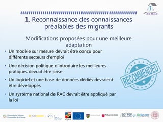 • Un modèle sur mesure devrait être conçu pour
différents secteurs d'emploi
• Une décision politique d'introduire les meilleures
pratiques devrait être prise
• Un logiciel et une base de données dédiés devraient
être développés
• Un système national de RAC devrait être appliqué par
la loi
1. Reconnaissance des connaissances
préalables des migrants
Modifications proposées pour une meilleure
adaptation
 