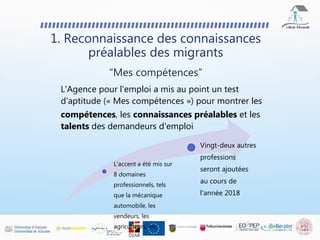 L'Agence pour l'emploi a mis au point un test
d'aptitude (« Mes compétences ») pour montrer les
compétences, les connaissances préalables et les
talents des demandeurs d'emploi
1. Reconnaissance des connaissances
préalables des migrants
“Mes compétences”
L'accent a été mis sur
8 domaines
professionnels, tels
que la mécanique
automobile, les
vendeurs, les
agriculteurs, etc.
Vingt-deux autres
professions
seront ajoutées
au cours de
l'année 2018
 