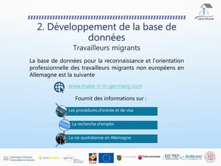 La base de données pour la reconnaissance et l'orientation
professionnelle des travailleurs migrants non européens en
Allemagne est la suivante
2. Développement de la base de
données
Travailleurs migrants
www.make-it-in-germany.com
Fournit des informations sur :
Les procédures d'entrée et de visa
La recherche d’emploi
La vie quotidienne en Allemagne
 