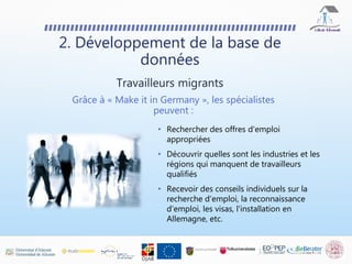 2. Développement de la base de
données
Grâce à « Make it in Germany », les spécialistes
peuvent :
• Rechercher des offres d'emploi
appropriées
• Découvrir quelles sont les industries et les
régions qui manquent de travailleurs
qualifiés
• Recevoir des conseils individuels sur la
recherche d'emploi, la reconnaissance
d'emploi, les visas, l'installation en
Allemagne, etc.
Travailleurs migrants
 