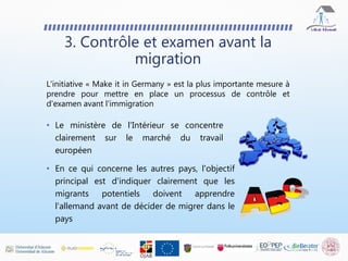 L'initiative « Make it in Germany » est la plus importante mesure à
prendre pour mettre en place un processus de contrôle et
d'examen avant l'immigration
3. Contrôle et examen avant la
migration
• En ce qui concerne les autres pays, l'objectif
principal est d'indiquer clairement que les
migrants potentiels doivent apprendre
l'allemand avant de décider de migrer dans le
pays
• Le ministère de l'Intérieur se concentre
clairement sur le marché du travail
européen
 