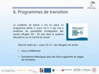 Le Landkreis de Kassel a mis en place un
programme pilote (« cours 15+5 ») qui vise à
améliorer les possibilités d'intégration des
jeunes réfugiés (20 - 30 ans) dans le système
éducatif ou sur le marché du travail
6. Programmes de transition
Dans le cadre du « cours 15+5 », les réfugiés ont accès :
• Cours d'allemand
• Formations théoriques pour les futurs apprentis et stages
de formation
 