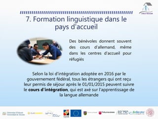 Des bénévoles donnent souvent
des cours d'allemand, même
dans les centres d'accueil pour
réfugiés
7. Formation linguistique dans le
pays d'accueil
Selon la loi d'intégration adoptée en 2016 par le
gouvernement fédéral, tous les étrangers qui ont reçu
leur permis de séjour après le 01/01/2015 peuvent suivre
le cours d'intégration, qui est axé sur l'apprentissage de
la langue allemande
 