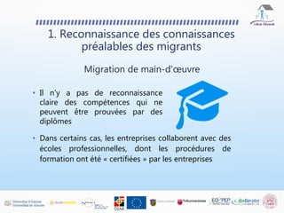 • Dans certains cas, les entreprises collaborent avec des
écoles professionnelles, dont les procédures de
formation ont été « certifiées » par les entreprises
1. Reconnaissance des connaissances
préalables des migrants
Migration de main-d'œuvre
• Il n'y a pas de reconnaissance
claire des compétences qui ne
peuvent être prouvées par des
diplômes
 
