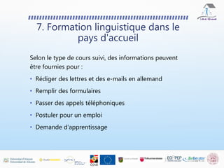 Selon le type de cours suivi, des informations peuvent
être fournies pour :
• Rédiger des lettres et des e-mails en allemand
• Remplir des formulaires
• Passer des appels téléphoniques
• Postuler pour un emploi
• Demande d'apprentissage
7. Formation linguistique dans le
pays d'accueil
 